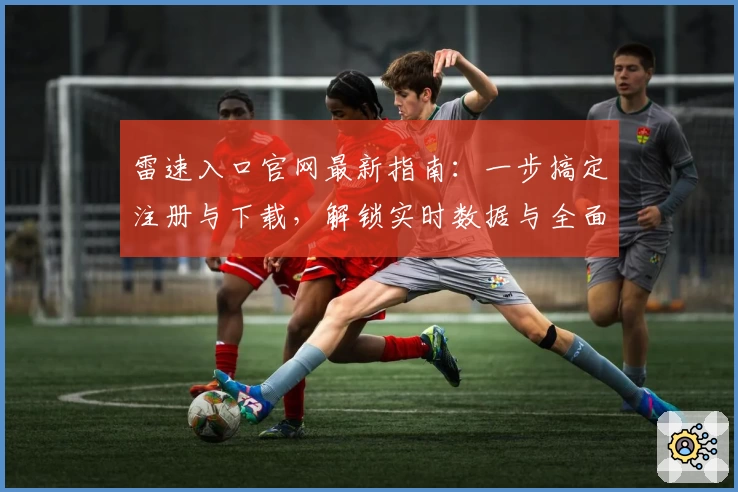 雷速入口官网最新指南：一步搞定注册与下载，解锁实时数据与全面赛事功能体验